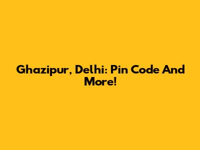 Ghazipur, Delhi: Pin Code And More!