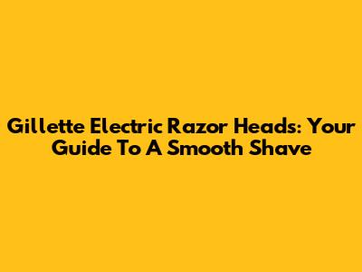 Gillette Electric Razor Heads: Your Guide To A Smooth Shave