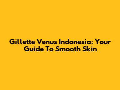 Gillette Venus Indonesia: Your Guide To Smooth Skin