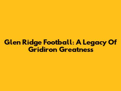 Glen Ridge Football: A Legacy Of Gridiron Greatness