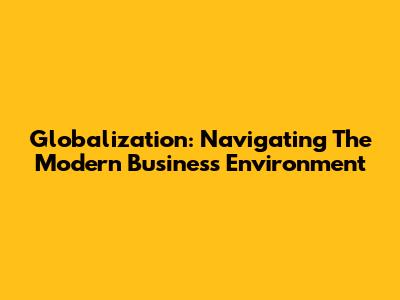 Globalization: Navigating The Modern Business Environment