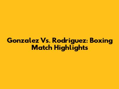 Gonzalez Vs. Rodriguez: Boxing Match Highlights