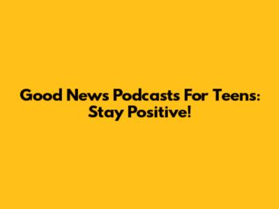 Good News Podcasts For Teens: Stay Positive!