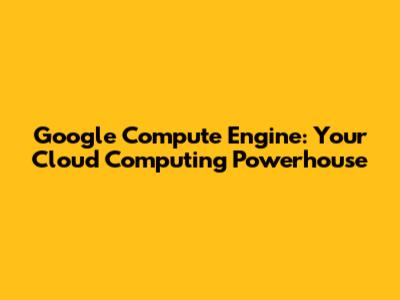 Google Compute Engine: Your Cloud Computing Powerhouse