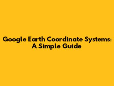 Google Earth Coordinate Systems: A Simple Guide