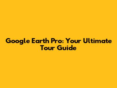 Google Earth Pro: Your Ultimate Tour Guide