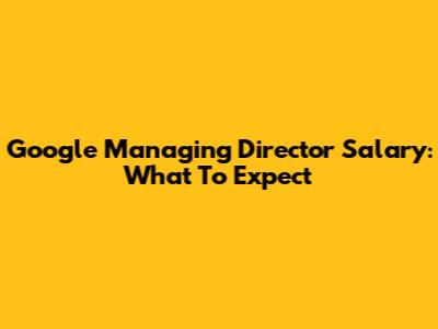 Google Managing Director Salary: What To Expect