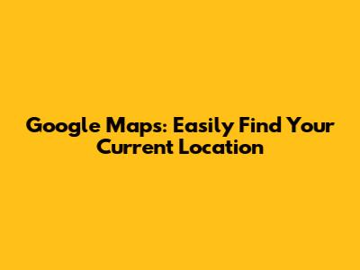 Google Maps: Easily Find Your Current Location