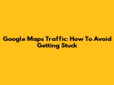 Google Maps Traffic: How To Avoid Getting Stuck
