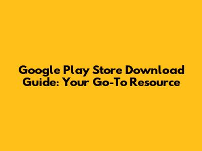 Google Play Store Download Guide: Your Go-To Resource