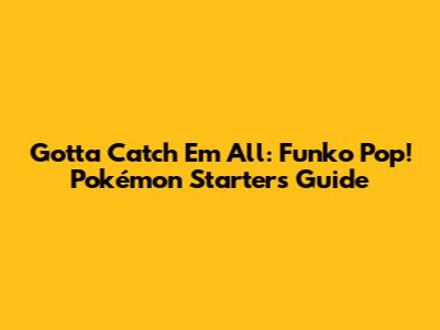Gotta Catch 'Em All: Funko Pop! Pokémon Starters Guide