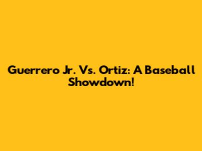 Guerrero Jr. Vs. Ortiz: A Baseball Showdown!