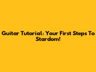 Guitar Tutorial: Your First Steps To Stardom!