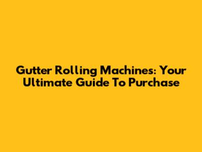 Gutter Rolling Machines: Your Ultimate Guide To Purchase