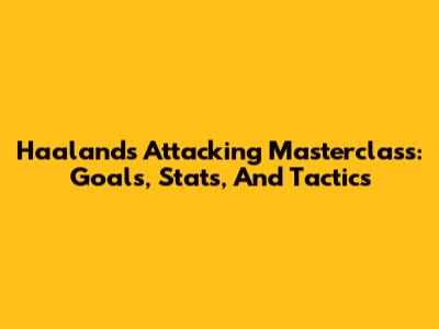 Haaland's Attacking Masterclass: Goals, Stats, And Tactics