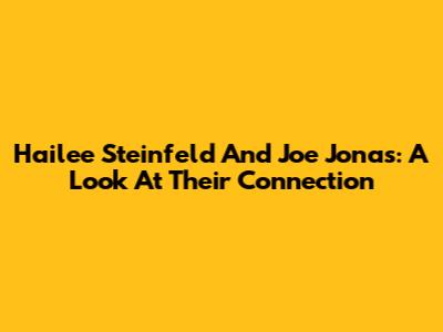 Hailee Steinfeld And Joe Jonas: A Look At Their Connection