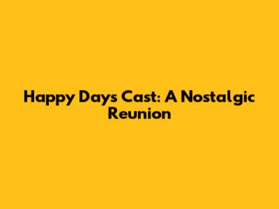Happy Days Cast: A Nostalgic Reunion