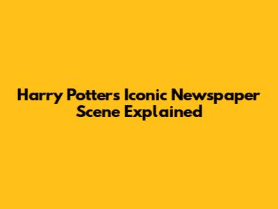 Harry Potter's Iconic Newspaper Scene Explained