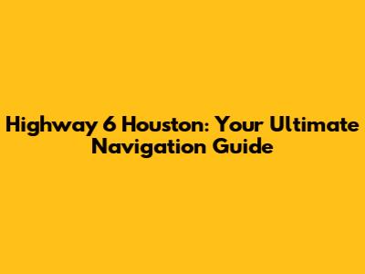 Highway 6 Houston: Your Ultimate Navigation Guide
