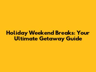 Holiday Weekend Breaks: Your Ultimate Getaway Guide