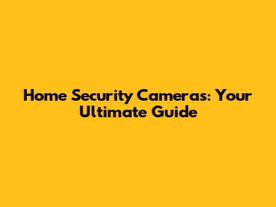 Home Security Cameras: Your Ultimate Guide