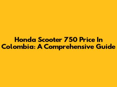 Honda Scooter 750 Price In Colombia: A Comprehensive Guide