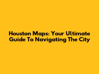 Houston Maps: Your Ultimate Guide To Navigating The City