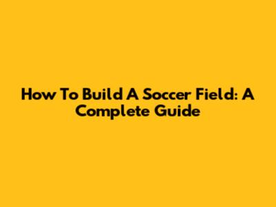 How To Build A Soccer Field: A Complete Guide