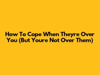 How To Cope When They're Over You (But You're Not Over Them)
