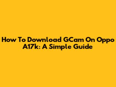 How To Download GCam On Oppo A17k: A Simple Guide