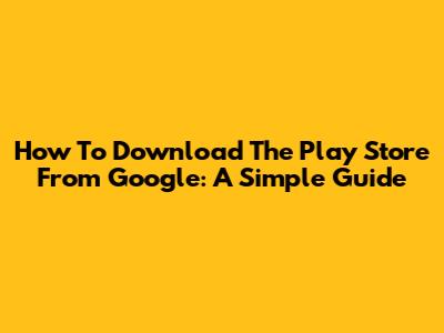 How To Download The Play Store From Google: A Simple Guide