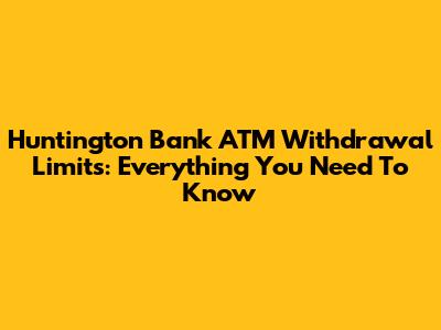 Huntington Bank ATM Withdrawal Limits: Everything You Need To Know