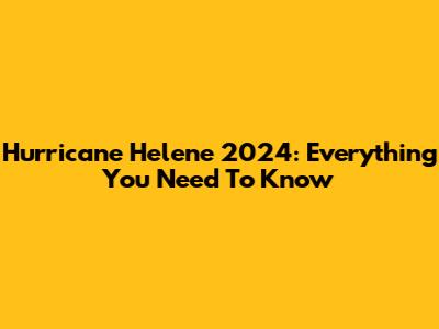Hurricane Helene 2024: Everything You Need To Know