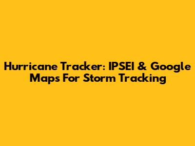 Hurricane Tracker: IPSEI & Google Maps For Storm Tracking
