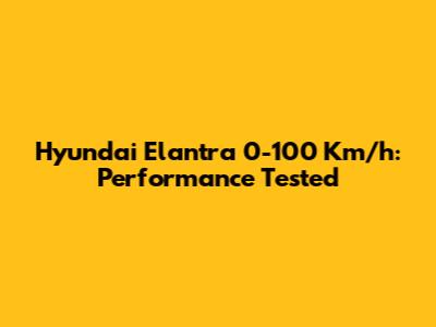 Hyundai Elantra 0-100 Km/h: Performance Tested