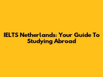 IELTS Netherlands: Your Guide To Studying Abroad