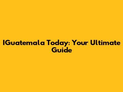 IGuatemala Today: Your Ultimate Guide