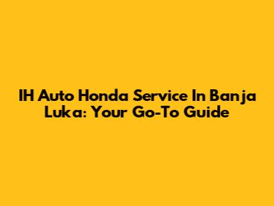 IH Auto Honda Service In Banja Luka: Your Go-To Guide