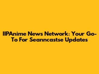 IIPAnime News Network: Your Go-To For Seanncastse Updates
