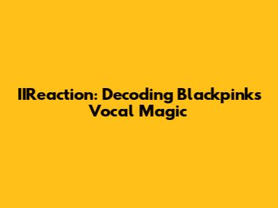 IIReaction: Decoding Blackpink's Vocal Magic