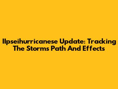 IIpseihurricanese Update: Tracking The Storm's Path And Effects