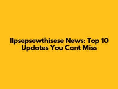 IIpsepsewthisese News: Top 10 Updates You Can't Miss