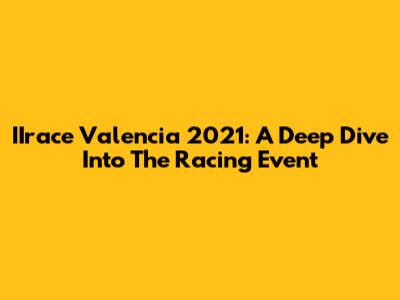 IIrace Valencia 2021: A Deep Dive Into The Racing Event