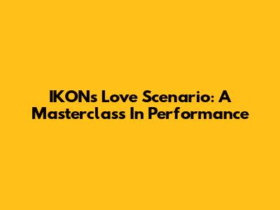 IKON's Love Scenario: A Masterclass In Performance