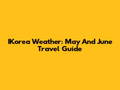 IKorea Weather: May And June Travel Guide