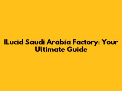 ILucid Saudi Arabia Factory: Your Ultimate Guide