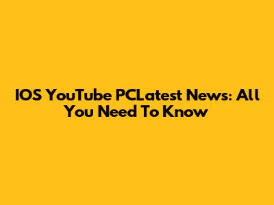 IOS YouTube PCLatest News: All You Need To Know