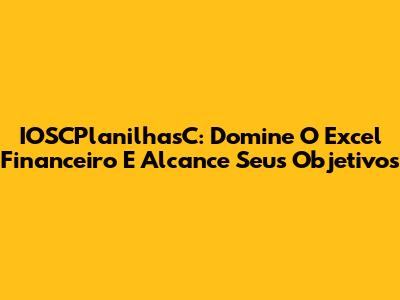 IOSCPlanilhasC: Domine O Excel Financeiro E Alcance Seus Objetivos