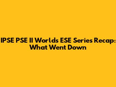 IPSE PSE II Worlds ESE Series Recap: What Went Down
