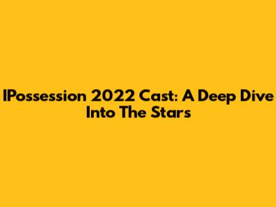 IPossession 2022 Cast: A Deep Dive Into The Stars